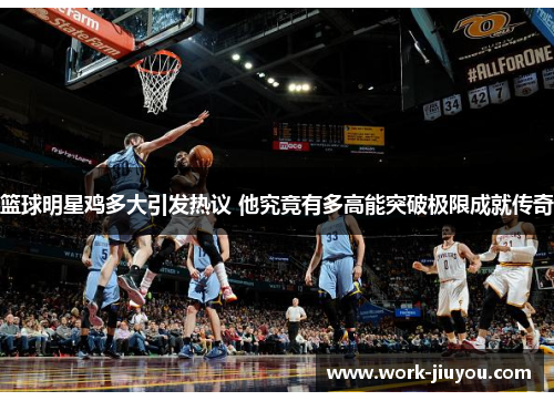篮球明星鸡多大引发热议 他究竟有多高能突破极限成就传奇